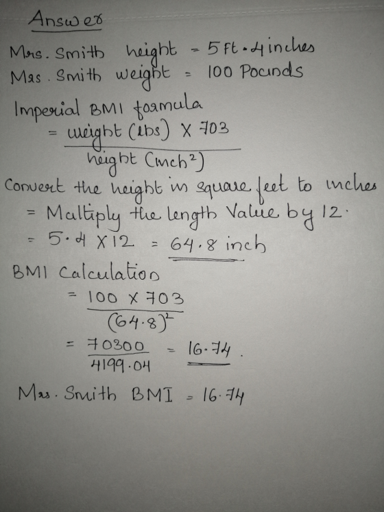 Answer - Mars. Smith height = 5 ft 4 inches Mas. Smith weight = 100 Pounds. Imperial BMI formula = weight (ibs) x 703 height