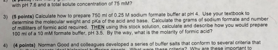 with pH 7.6 and a total solute concentration of 75 mM? (5 points) Calculate how to prepare 750 ml of 0.25 M sodium formate buffer at pH 4. Use your textbook to determine the molecular weight and pKa of the acid and base. Calculate the grams of sodium formate and number of militers of formic acid required. THEN using this stock solution, calculate and describe how you would prepare 100 ml of a 10 mM formate buffer, pH 3.5. By the way, what is the molarity of formic acid? 3) 4) (4 points) Norman Good and colleagues developed a series of buffer salts that conform to several criteria that o idlonl bilogigol bufforing s What were these criteria? Why are these important to