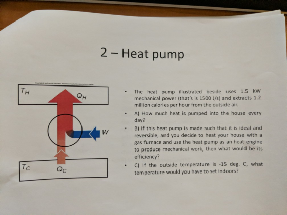 2 - Heat pump .The heat pump illustrated beside uses 1.5 kw mechanical power (thats is 1500 J/s) and extracts 1.2 million calories per hour from the outside air . A) How much heat is pumped into the house every day? .B) If this heat pump is made such that it is ideal and reversible, and you decide to heat your house with a gas furnace and use the heat pump as an heat engine to produce mechanical work, then what would be its efficiency? Tc .C) If the outside temperature is -15 deg. C, what Qc temperature would you have to set indoors?