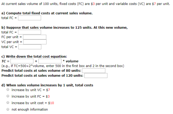 At current sales volume of 100 units, fixed costs (FC) are $3 per unit and variable costs (VC) are $7 per unit. a) Compute total fixed costs at current sales volume. total FC b) Suppose that sales volume increases to 125 units. At this new volume, total FC FC per unit VC per unit = total VC- c) Write down the total cost equation: *volume (e.g., if TC 500+2*volume, enter 500 in the first box and 2 in the second box) Predict total costs at sales volume of 80 units: Predict total costs at sales volume of 120 units: d) When sales volume increases by 1 unit, total costs O increase by unit VC = $7 increase by unit FC $3 increase by unit cost- $10 O not enough information