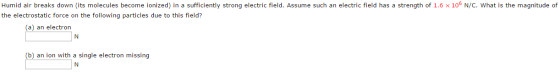 Humid air breaks down (its molecules become ionized) in a sufficiently strong electric field. Assume such an electric field has a strength of 1.6 × 106 N/C. what is the magnitude of the electrostatic force on the following particles due to this field? (a) an electron (b) an ion with a single electron missing