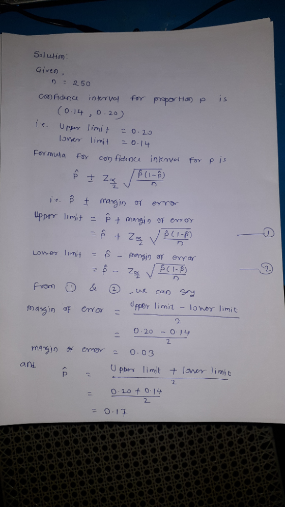 Solution Given, is n = 250 confidence interval for proportion p (0.14 0.20) je. Upper limit 20.20 Toner limit =0.14 Formula f