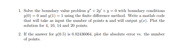 1. Solve the boundary value problem y +2y +y 0 with boundary conditions y(0) 0 and y(1) 1 using the finite difference method. Write a matlab code that will take as input the number of points n and will output y(x). Plot the solution for 4, 10, 14 and 20 points. 2. If the answer for y(0.5) is 0.82436064, plot the absolute error vs. the number of points.