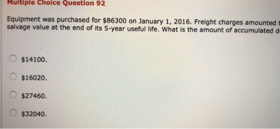Multiple choice Question 92, Equipment was purchased for $86300 on January 1, 2016. Freight charges amounted salvage value at