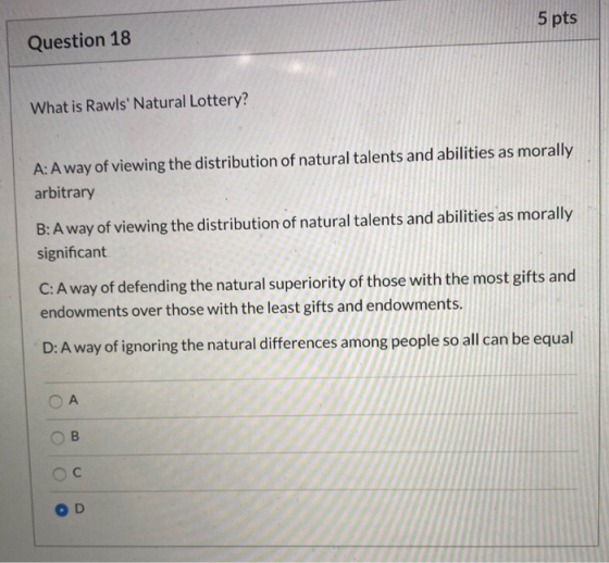 5 pts Question 18 What is Rawls Natural Lottery? A: Away of viewing the distribution of natural talents and abilities as mor