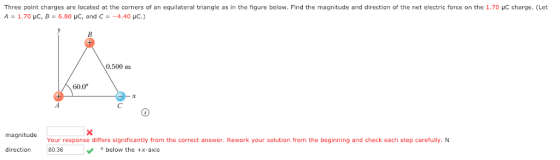 Three point charges are located at the corners of an equilateral triangle as in the figure below. Find the magnitude and direction of the net electric force on the 1.70 μC charge. (Let A _ 1.70 μC, B-6.80 μC, and C -4.40 μ c.) 0.500 m 60.0° magnitude Your response differs significantly from the correct answer. Rework your solution from the beginning and check each step carefully. N direction80.36 below the +x-axis