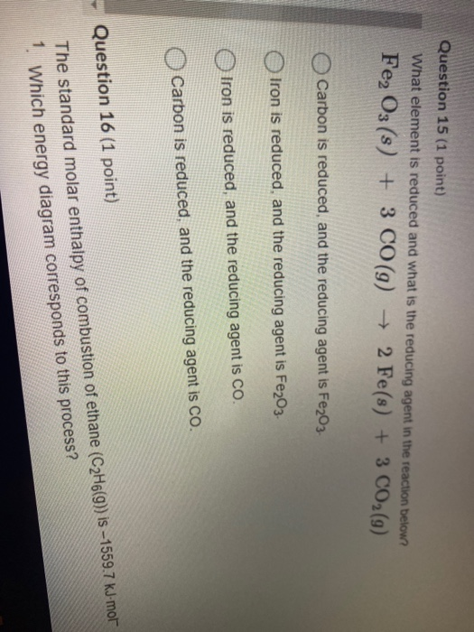 Question 15 (1 point) What element is reduced and what is the reducing agent in the reaction below? Fe2O3(s) + 3 CO(g) + 2 Fe