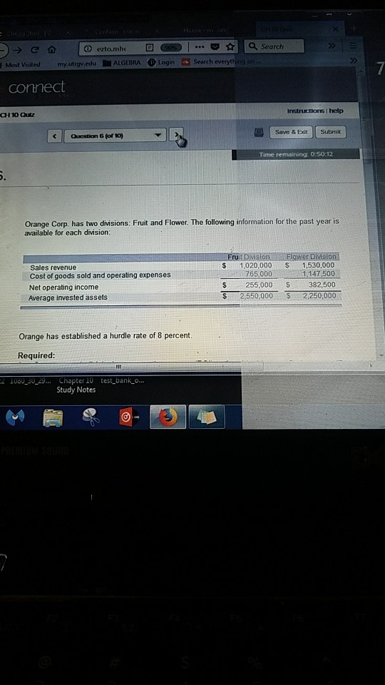 ? ezto.mhc a Search Visited my.utrgv.edu ALGEBRA LoginS Search everything Instructions I help CH 10 Qutz Save & Exit Submit Qestion & (of 10) Time remaining: 0:5012 Orange Corp. has two divisions: Fruit and Flower. The following information for the past year is available for each division Sales revenue Cost of goods sold and operating expenses Net operating income Average invested assets $1,020,000 1,530,000 765,000 1.147,500 $255,000 382,500 S 2,550,000 2,250,000 Orange has established a hurdle rate of 8 percent. Required 2 1080 30_29... Chapter 10 test bank_o... Study Notes