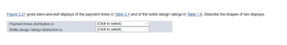 Figure 2:21 gives stem-and-leaf displays of the payment times in Table 2.4 and of the bottle design ratings in Table 1.6. Describe the shapes of two displays. Payment times distribution is Bottle design ratings distribution is (Click to select) (Click to select)