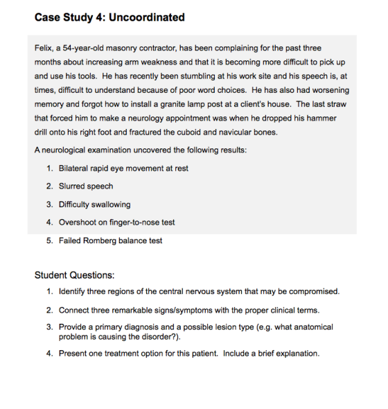 Case Study 4: Uncoordinated Felix, a 54-year-old masonry contractor, has been complaining for the past three months about increasing arm weakness and that it is becoming more difficult to pick up and use his tools. He has recently been stumbling at his work site and his speech is, at times, difficult to understand because of poor word choices. He has also had worsening memory and forgot how to install a granite lamp post at a clients house. The last straw that forced him to make a neurology appointment was when he dropped his hammer drill onto his right foot and fractured the cuboid and navicular bones. A neurological examination uncovered the following results: 1. Bilateral rapid eye movement at rest 2. Slurred speech 3. Difficulty swallowing 4. Overshoot on finger-to-nose test 5. Failed Romberg balance test Student Questions: 1. Identify three regions of the central nervous system that may be compromised 2. Connect three remarkable signs/symptoms with the proper clinical terms 3. Provide a primary diagnosis and a possible lesion type (e.g. what anatomical problem is causing the disorder?) 4. Present one treatment option for this patient. Include a brief explanation