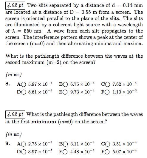 4.02 pt Two slits separated by a distance of d - 0.14 mm are screen is oriented parallel to the plane of the slits. The slits are illuminated by a coherent light source with a wavelength of ? = 550 nm. A wave from each slit propagates to the screen. The interference pattern shows a peak at the center of the screen (m-0) and then alternating minima and maxima ed at a distance of D 0.55 m from a screen. The What is the pathlength difference between the waves at the second maximum (m=2) on the screen? an mm 8. AO 5.97x 10-4 BO 6.75 x 104 CO 7.62 x 10-4 DO 8.61 x 104 EO 9.73 x 104 FO 1.10 x 10-3 4.02 pt What is the pathlength difference between the waves at the first minimum (m-0) on the screen? an mm 9. AO 2.75 x 10-4BO 3.11 x 104 CO 3.51 x 10-1 DO 3.97 × 10-4 EO 4.48 × 10-4 FO 5.07 × 10-4