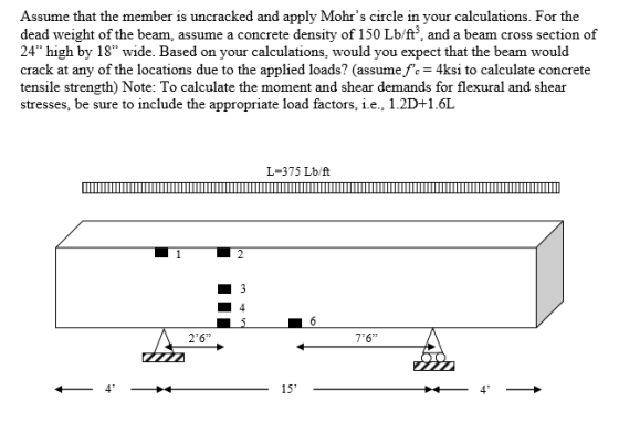 Assume that the member is uncracked and apply Mohrs circle in your calculations. For the dead weight of the beam, assume a concrete density of 150 Lb/ft, and a beam cross section of 24 high by 18 wide. Based on your calculations, would you expect that the beam would crack at any of the locations due to the applied loads? (assume fc 4ksi to calculate concrete tensile strength) Note: To calculate the moment and shear demands for flexural and shear stresses, be sure to include the appropriate load factors, i.e., 1.2D+1.6L L-375 Lb/ft 26 76 IC 153