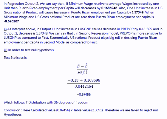 In Regression Output 2, We can say that, If Minimum Wage relative to average Wages increased by one Unit then Puerto Rican employment per Capita will decreases by 0.1686946. Also, One Unit increase in US Gross national Product will cause increase in Puerto Rican employment per Capita by 1.57349. When Minimum Wage and US Gross national Product are zero then Puerto Rican employment per capita is 8.696287 i As Interpret above, in Output 1 Unit increase in LUSGNP causes decrease in PREPOP by 0.121899 and in Output 2, decrease is 1.57349. We can say that, In Second Regression model, PREPOP is more sensitive to LUSGNP as compared to First. Economically US national Product plays big roll in deciding Puerto Rican employment per Capita in Second Model as compared to First i In order to test null hypothesis, Test Statistics is, se(B) -0.130.168696 0.0442464 -0.87456 Which follows T Distribution with 36 degrees of freedonm Conclusion: Here Calculated value (0.87456) < Table Value (2.3391). Therefore we are failed to reject null Hypotheses