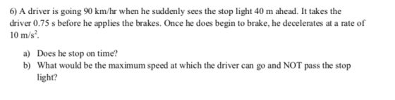 6) A driver is going 90 km/hr when he suddenly sees the stop light 40 m ahead. It takes the s before he applies the brakes. Once he does begin to brake, he decelerates at a rate of 10 m/s2 a) b) Does he stop on time? What would be the maximum speed at which the driver can go and NOT pass the stop light?