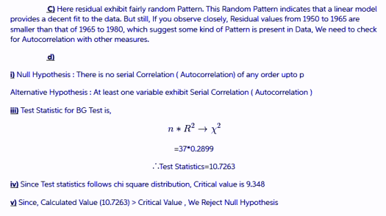 C) Here residual exhibit fairly random Pattern. This Random Pattern indicates that a linear model provides a decent fit to the data. But still, If you observe closely, Residual values from 1950 to 1965 are smaller than that of 1965 to 1980, which suggest some kind of Pattern is present in Data, We need to check for Autocorrelation with other measures. d) Null Hypothesis: There is no serial Correlation (Autocorrelation) of any order upto p Alternative Hypothesis: At least one variable exhibit Serial Correlation (Autocorrelation) iii) Test Statistic for BG Test is, 37*0.2899 ..Test Statistics 10.7263 iv)Since Test statistics follows chi square distribution, Critical value is 9.34*8 v) Since, Calculated Value(10.7263)>Critical Value, We Reject Null Hypothesis