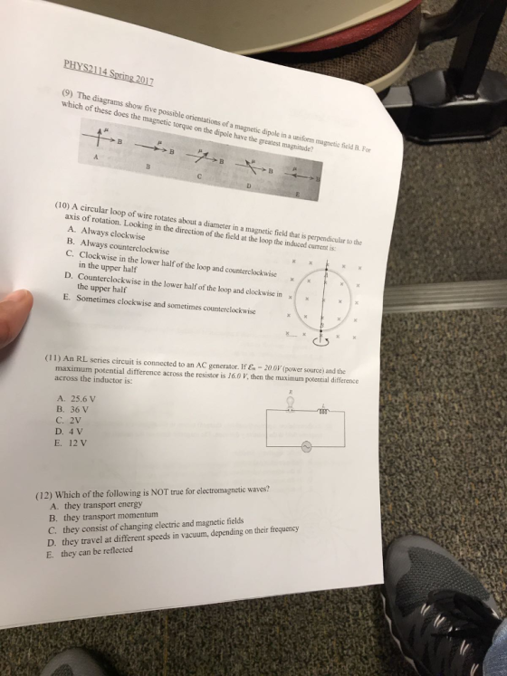 (9) The diagrams show five possible orientations of a magnetic dipole in a uniform magnetic field B. For which of these does the magnetic torque on the dipole have the greatest magnitude? (10) A circular loop of wire rotates abo ut a diameter in a magnetic field that is perpendicular to the axis of rotation. Looking in the direction of the field at the loop the induced current is: A. Always clockwise B. Always counterclockwise C. Clockwise in the lower half of the loop and counterclockwise in the upper half D. Counterclockwise in the lower half of the loop and clockwise in the upper half Sometimes clockwise and sometimes counterclockwise E. (11) An RL series circuit is connected to an AC generator. If E 20.0V (power source) and the maximum potential difference across the resistor is 16.0 V, then the maximum potential difference across the inductor is: A. 25.6 V B. 36 V C. 2V D. 4 V E. 12 V (12) Which of the following is NOT true for electromagnetic waves? A. they transport energy B. they transport momentum C. they consist of changing electric and magnetic fields D. they travel at different speeds in vacuum, depending on their frequency E. they can be reflected