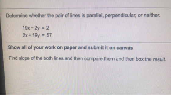 Determine whether the pair of lines is parallel, perpendicular, or neither. 19x - 2y = 2 2x + 19y = 57 Show all of your work
