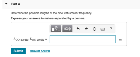 Part A Determine the possible lengths of the pipe with smaller frequency. Express your answers in meters separated by a comma OO 200 Hz VOC 200 Hz Submit Request Answer