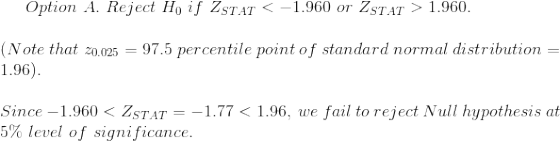 Option~A.~Reject~H_0~if~Z_{STAT}<-1.960~or~Z_{STAT}>1.960.\\\\ (Note~that~z_{0.025}=97.5~percentile~point~of~standard~normal~distribution=1.96).\\\\ Since~-1.960<Z_{STAT}=-1.77<1.96,~we~fail~to~reject~Null~hypothesis~at\\ 5\%~level~of~significance.