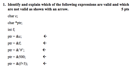 1. Identify and explain which of the following expressions are valid and which are not valid as shown with an arrow. char c; char *ptr; int f, ptr = &f; ptr = &,#,; ptr- &500; ptr = &(ft3);