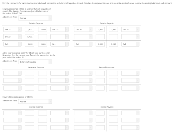 Fill in the t-accounts for each situation and label each transaction as Deferrals/Prepaid or Accrual. Calculate the adjusted balance and use a Bal. post reference to show the ending balance of each account. Employees earned $2,900 in salaries that wll be paid next month. The Salaries Expense unadjusted balance as of December 31 is $5,700 Adjustment Type Accrual Salaries Expense Salaries Payable Dec. 31 2,900 8600 Dec. 31 Dec. 31 2,900 2,900 Dec. 31 Dec. 31 5,700 Bal. 8600 8600 Ba Bal. 2,900 2,900 Bal. A two year insurance policy for $1,320 was purchased on November 1 of the current year. Record the transaction for the year ended December 31 Adjustment TypeDeferrals/Prepaids Insurance Expense Prepaid Insurance Incurred interest expense of $3,600. Adjustment Type Accrual Interest Expense Interest Payable
