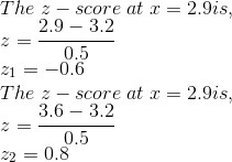 \\ The\; z-score\; at\; x = 2.9 is, \\ z = \frac{2.9-3.2}{0.5} \\ z_1 = -0.6 \\ The\; z-score\; at\; x = 2.9 is, \\ z = \frac{3.6-3.2}{0.5} \\ z_2 = 0.8