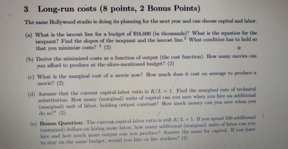 3 Long-run costs (8 points, 2 Bonus Points) The same Hollywood studio is doing its planning for the next year and can choose capital and labor. (a) What is the isocost line for a budget of $16,000 (in thousands)? What is the equation for the isoquant? Find the slopes of the isoquant and the isocost line:? What condition has to hold so that you minimize costs? (2) (b) Derive the minimized costs as a function of output (the cost function). How many movies can (c) What is the marginal cost of a movie now? How much does it cost on average to produce a (d) Assume that the eurrent capital-labor tatio is K/I 1 Find the marginal rate of technical you afford to produce at the afore-mentioned budget? (2) movie? (2) substitution. How many (marginal) units of capital can you save when you hire an additional (marginal) unit of labor, holding output constant? How much money can you save when you do so?1 (2) (e) Bonus Question. The eurent capital-liabor ratio is stil K/1 If you spend 100 additional (marginal) dollars on hiring more labor, how many additionnl (marginal) units of labor can you hire and how imuch more output can you produce? Answer the same for capital. If you have to stay on the same budget. would you hire or fire workers? (2)