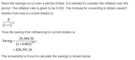 Since the savings occur over a period of time, it is needed to consider the inflation over the period. The inflation rate is given to be 0.002. The formula for converting K dollars saved t months from now to current dollars is: r-1 Thus the saving from refinancing in current dollars is: 29,444.506 Saving = (1+0.002) $20,591.26 180-1 The screenshot in Excel to calcuiate the savings s shown below