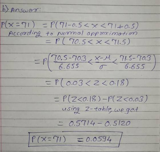 b) Answer: P(X=71) =P(71-0.5<x <7140.5) According to nemal approacimation = P(70.5< X <71.5) -pl 70.5-70.3, X-M, 71.5-70.3 )