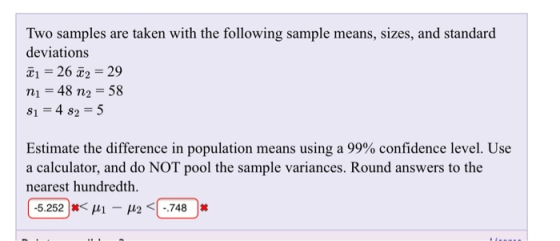 Two samples are taken with the following sample means, sizes, and standard deviations X1 = 26 2 = 29 n1 48 n2 58 81=482=5 Estimate the difference in population means using a 99% confidence level. Use a calculator, and do NOT pool the sample variances. Round answers to the nearest hundredth ( -5.252 )丼く141-12 <(-748 )丼