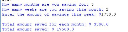 How many months are you saving for: 5 How many weeks are you saving this month: 2 Enter the amount of savings this week $1750.0 Total amount saved for each month: 3500.0 Total amount saved for each month: Total amount saved: 17500.0