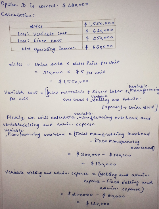 Option D is correct. $600,000 Calculation: Sales $1,550,000 less: Variable cost $ 690,000 less: fixed cost $ 250,ooo Net Oper