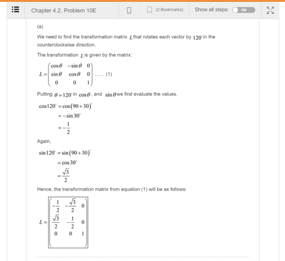 Chapter 4.2, Problem 10E O N (2 Bookmarks) Show all steps: ON We need to find the transformation matrix L that rotates each vector by 120in the counterclockwise direction The transformation Lis given by the matrix cos θ -sin θ 0 cos θ 01 (1) Putting θ-120. in cos θ, and sin θwe first evaluate the values cos120 cos(90+30) sin 30 Again, sin 120 sin (90+30) cos 30 N/3 Hence, the transformation matrix from equation (1) will be as follows 0 0 1