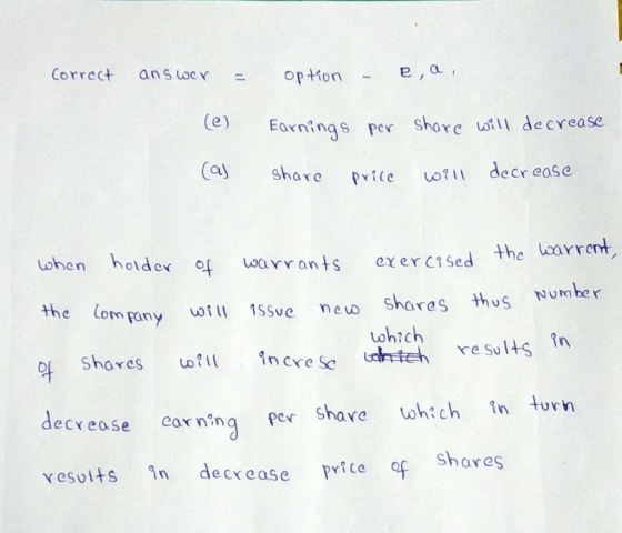 Correct answer = option - e a , (e) Earnings por share will decrease share price will decrease (as when holder of warrants ex
