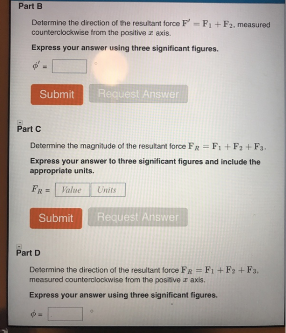 Part B Determine the direction of the resultant force F counterclockwise from the positive r axis. F1 +F2, measured Express your answer using three significant figures. SubmitRequest Answer Part C Determine the magnitude of the resultant force FR F1 + F2 + F3 Express your answer to three significant figures and include the appropriate units. FR = 1 Value Units SubmitRequest Answer Part D Determine the direction of the resultant force FR F1 +F2 + F3, measured counterclockwise from the positive axis. Express your answer using three significant figures.