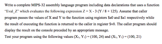 Write a complete MIPS-32 assembly language program including data declarations that uses a function Eval-Z, which evaluates the following expression Z = X-3(Y/ 8 + 125). Assume that caller program passes the values of X and Y to the function using registers Sa0 and Sal respectively while the result of executing the function is returned to the caller in register Sv0. The caller program should display the result on the console preceded by an appropriate message. Test your program using the following values (Xi, Yi) (100, 24) and (Xi, Yı)-(100, 21)