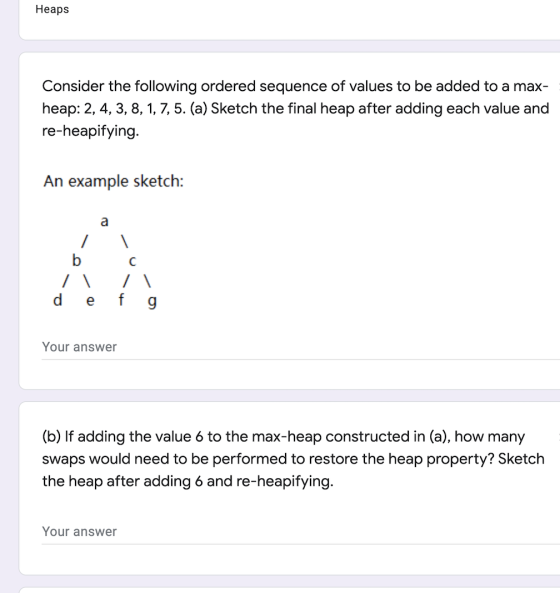 Heaps Consider the following ordered sequence of values to be added to a max- heap: 2, 4, 3, 8, 1, 7,5. (a) Sketch the final