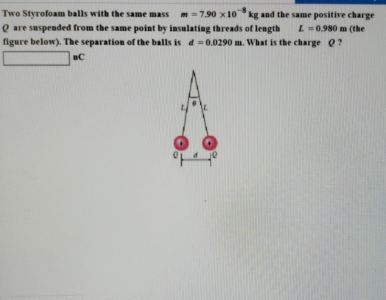 Two Styrofoam balls with the same mass m = 7.90 x 10-0 kg and the same positive charge Q are suspended from the same point by insulating threads of lengthL0.980 m (the figure below). The separation of the balls is d = 0.0290 m, what is the charge Q ? no