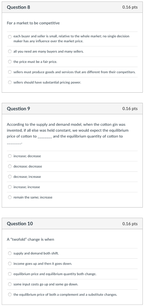 Question 8 0.16 pts For a market to be competitive O each buyer and seller is small, relative to the whole market; no single decision maker has any influence over the market price. O all you need are many buyers and many sellers. the price must be a fair price. O sellers must produce goods and services that are different from their competitors. sellers should have substantial pricing power Question 9 0.16 pts According to the supply and demand model, when the cotton gin was invented, if all else was held constant, we would expect the equilibrium price of cotton to_and the equilibrium quantity of cotton to increase; decrease O decrease; decrease O decrease; increase increase; increase O remain the same; increase Question 10 0.16 pts A twofold change is when O supply and demand both shift. O income goes up and then it goes down. equilibrium price and equilibrium quantity both change O some input costs go up and some go down. the equilibrium price of both a complement and a substitute changes.