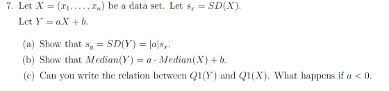 7. Let X = (x1,.. . , x.) be a data set. Let sz-SD(X). Let Y = aX-b. (a) Show that Sy-SD(Y) = lal&z. (b) Show that Median(Y) = a . Median(X) + b. (c) Can you write the relation between Q1(y) and Q1 (X). What happens if a < 0.