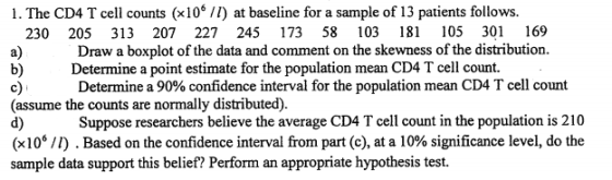 1. The CD4 T cell counts (x106/I) at baseline for a sample of 13 patients follows. 230 205 313 207 227 245 173 58 103 181 105 301 169 a) b)Determine a point estimate for the population mean CD4 T cell count. c) (assume the counts are normally distributed). d) (x 106 /1) . Based on the confidence interval from part (c), at a l0% significance level, do the sample data support this belief? Perform an appropriate hypothesis test Draw a boxplot of the data and comment on the skewness of the distribution. Determine a 90% confidence interval for the population mean CD4 T cell count Suppose researchers believe the average CD4 T cell count in the population is 210