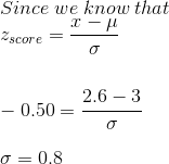 \\Since\; we\; know\; that \\z_{ score } = \frac{x-\mu}{\sigma} \\\\\\-0.50 =\frac{2.6-3}{\sigma} \\\\\sigma = 0.8