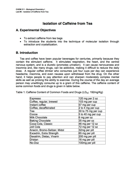 CHEM 211 - Biological Chemistry I Lab #8-Isolation of Caffeine from Tea lsolation of Caffeine from Tea A. Experimental Objectives . To extract caffeine from tea bags . To introduce the students into the technique of molecular isolation througłh extraction and crystallization B. Introduction Tea and coffee have been popular beverages for centuries, primarily because they contain the stimulant caffeine. It stimulates respiration, the heart, and the central nervous system, and is a diuretic (promotes urination). It can cause nervousness and insomnia and, like many drugs, can be addictive, making it difficult to reduce the daily ose. A regular coffee drinker who consumes just four cups per day can experience headache, insomnia, and even nausea upon withdrawal from the drug. On the other hand, it helps people to pay attention and can sharpen moderately complex mental skills as well as prolong the ability to exercise. During the course of the day an average person may unwittingly consume up to a gram of this caffeine. The caffeine content of some common foods and drugs is given in table below Table 1: Caffeine Content of Common Foods and Drugs (LD50: 192mg/Kg) 120 ma per 2 oz 103 ma per cu 57 mg per cup Espresso offee, regular, brewed Instant coffee Coffee, decaffeinated to 4 ma per cu 30 to 75 mg per cup to 40 mg per cu ea ocoa Milk Chocolate Baking Chocolate 6 ma per oz 5 ma per oZ oca-Cola, Classic 6 ma per 12 oz olt Cola 72 ma per 12 oz nacin, Bromo-Seltzer, Midol Excedrin, Extra Strength Dexatrim, Dietac, Vivarin Dristan No-Doz 32mg per pill 5 mg per pill 00 ma per pill 16 ma per pill 100ma per pill