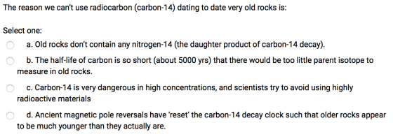 The reason we cant use radiocarbon (carbon-14) dating to date very old rocks is: Select one: O a. Old rocks dont contain an