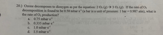 20.) Ozone decomposes to dioxygen as per the equation: 2 03 (g) → 3 O2 (g). If the rate of O3 decomposition is found to be 0.