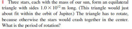 Il Three stars, each with the mass of our sun, form an equilateral triangle with sides 1.0X 102 m long. (This triangle would just about fit within the orbit of Jupiter.) The triangle has to rotate, because otherwise the stars would crash together in the center What is the period of rotation?