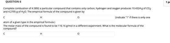 QUESTION 6 1 pc Complete combustion of 4.5892 a particular compound that contains only carbon, hydrogen and oxygen produces 1