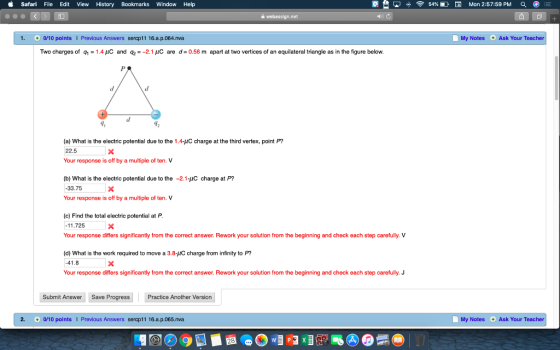 i Safari File Edit View History Bookmarks Window Help 못 aji令54% E. El Mon 2:57:59 PM 1. a/10 points I Previous Answers sercp11 16.a.p.064.nva My Notes Ask Your Teacher Two charges of q1 = 1.4 μC and q2 =-21 uc are d= 0.56 m apart at two vertices of an equilateral triangle as in the figure below. (a) What is the electric potential due to the 1.4-uC charge at the third vertex, point P? 22.5 Your response is off by a multiple of ten. V (b) What is the electric potential due to the -2.1-uC charge at P? 33.75 Your response is off by a multiple of ten. V (c) Find the total electric potential at P 11.725 Your response differs significantly from the correct answer. Rework your solution from the beginning and check each step carefully. V (d) What is the work required to move a 3.8-IC charge from infinity to P? 41.8 Your response differs significantly from the correct answer. Rework your solution from the beginning and check each step carefully. J Submit Answer Save Progress Practice Another Version 2. 0/10 points Previous Answers sercp11 16.a.p.065.nva My Notes Ask Your Teacher