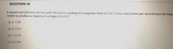 QUESTION 10 A square coil (20 cm x 20 cm) with 50 turns is rotating in a magnetic field of 0.20 T. How many times per second