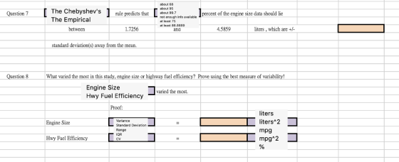 The Chebyshevs rule predicts that valilable The Empirical about 68 about 95 about 99.7 not enough info at least 75 at least 88.8889 Question 7 percent of the engine size data should lic between 1.7256 and 4.5859 liters, which are +/ standard deviation(s) away from the mean. Question 8 What varied the most in this study, engine size or highway fuel efficiency? Prove using the best measure of variability! Engine Size Hwy Fuel Efficiency aried the most. Proof Variance Standard Deviation Range IQR CV liters liters 2 mpg mpg 2 Engine Size Hwy Fuel Efficiency